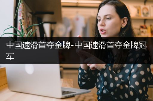 中国速滑首夺金牌-中国速滑首夺金牌冠军